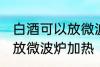 白酒可以放微波炉加热吗 白酒能不能放微波炉加热
