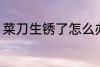 菜刀生锈了怎么办 如何解决菜刀生锈