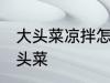 大头菜凉拌怎么做好吃 如何做凉拌大头菜