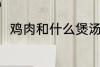 鸡肉和什么煲汤好喝 鸡肉煲汤做法