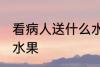 看病人送什么水果吉利 看病人送哪些水果