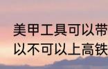 美甲工具可以带上高铁吗 美甲工具可以不可以上高铁