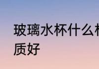 玻璃水杯什么材质好 玻璃水杯哪种材质好