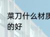 菜刀什么材质的好 菜刀选择什么材质的好