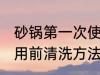 砂锅第一次使用前清洗 砂锅第一次使用前清洗方法