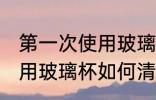 第一次使用玻璃杯怎么清洗 第一次使用玻璃杯如何清洗