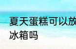 夏天蛋糕可以放冰箱吗 夏天蛋糕能放冰箱吗