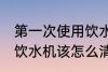 第一次使用饮水机怎么清洗 首次使用饮水机该怎么清洗