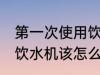第一次使用饮水机怎么清洗 首次使用饮水机该怎么清洗