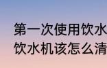第一次使用饮水机怎么清洗 首次使用饮水机该怎么清洗