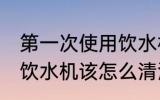 第一次使用饮水机怎么清洗 首次使用饮水机该怎么清洗