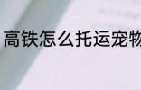高铁怎么托运宠物 高铁如何托运宠物
