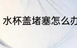 水杯盖堵塞怎么办 水杯盖堵塞如何办