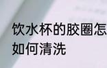 饮水杯的胶圈怎么清洗 饮水杯的胶圈如何清洗