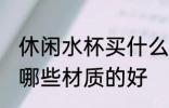 休闲水杯买什么材质的好 休闲水杯买哪些材质的好
