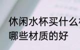 休闲水杯买什么材质的好 休闲水杯买哪些材质的好