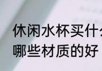 休闲水杯买什么材质的好 休闲水杯买哪些材质的好