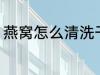 燕窝怎么清洗干净 燕窝如何清洗干净