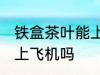 铁盒茶叶能上飞机吗 铁盒茶叶可以带上飞机吗