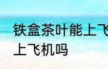 铁盒茶叶能上飞机吗 铁盒茶叶可以带上飞机吗