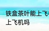 铁盒茶叶能上飞机吗 铁盒茶叶可以带上飞机吗