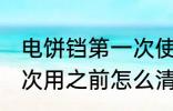 电饼铛第一次使用清洗吗 电饼铛第一次用之前怎么清洗？