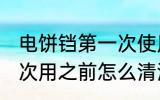 电饼铛第一次使用清洗吗 电饼铛第一次用之前怎么清洗？