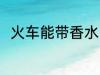 火车能带香水吗 火车可以带香水吗