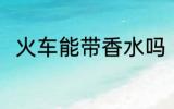 火车能带香水吗 火车可以带香水吗