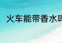 火车能带香水吗 火车可以带香水吗
