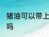 猪油可以带上飞机吗 猪油能带上飞机吗