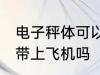 电子秤体可以带上飞机吗 电子秤体能带上飞机吗