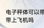 电子秤体可以带上飞机吗 电子秤体能带上飞机吗