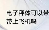 电子秤体可以带上飞机吗 电子秤体能带上飞机吗