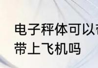 电子秤体可以带上飞机吗 电子秤体能带上飞机吗