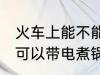 火车上能不能带小功率电煮锅 火车上可以带电煮锅吗