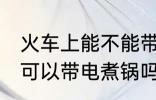 火车上能不能带小功率电煮锅 火车上可以带电煮锅吗