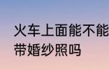火车上面能不能带婚纱照 火车上可以带婚纱照吗