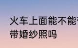 火车上面能不能带婚纱照 火车上可以带婚纱照吗