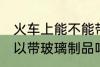 火车上能不能带玻璃的东西 火车上可以带玻璃制品吗