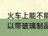 火车上能不能带玻璃的东西 火车上可以带玻璃制品吗