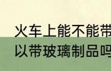 火车上能不能带玻璃的东西 火车上可以带玻璃制品吗