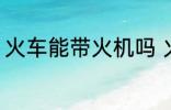 火车能带火机吗 火车上可以带火机吗