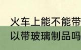火车上能不能带玻璃的东西 火车上可以带玻璃制品吗