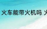 火车能带火机吗 火车上可以带火机吗