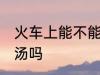 火车上能不能带鹅汤 火车上可以带鹅汤吗