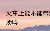 火车上能不能带鹅汤 火车上可以带鹅汤吗