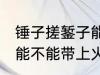 锤子搓錾子能带上火车吗 锤子搓錾子能不能带上火车