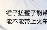 锤子搓錾子能带上火车吗 锤子搓錾子能不能带上火车