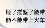 锤子搓錾子能带上火车吗 锤子搓錾子能不能带上火车